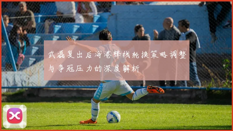 武磊复出后海港锋线轮换策略调整与争冠压力的深度解析