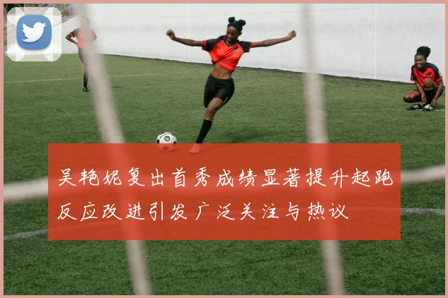 吴艳妮复出首秀成绩显著提升起跑反应改进引发广泛关注与热议