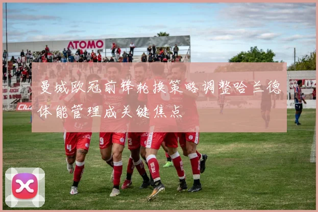 曼城欧冠前锋轮换策略调整哈兰德体能管理成关键焦点