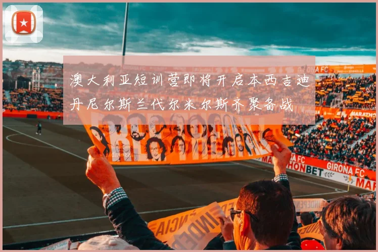 澳大利亚短训营即将开启本西吉迪丹尼尔斯兰代尔米尔斯齐聚备战