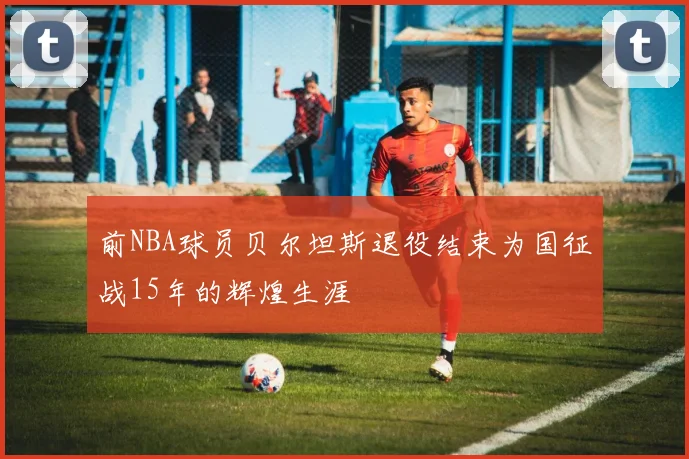 前NBA球员贝尔坦斯退役结束为国征战15年的辉煌生涯