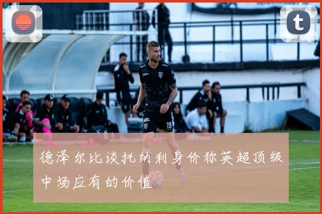 德泽尔比谈托纳利身价称英超顶级中场应有的价值