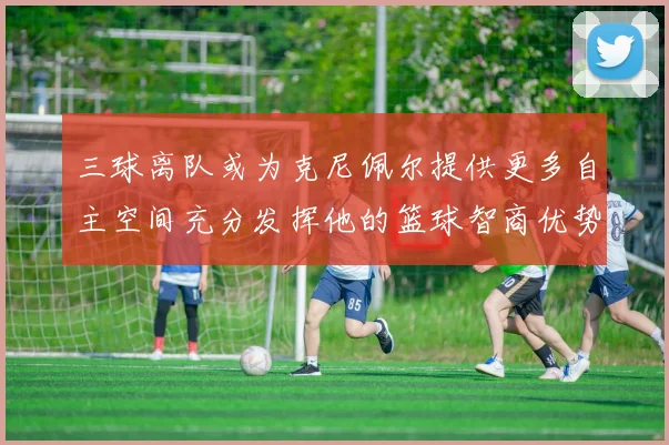 三球离队或为克尼佩尔提供更多自主空间充分发挥他的篮球智商优势