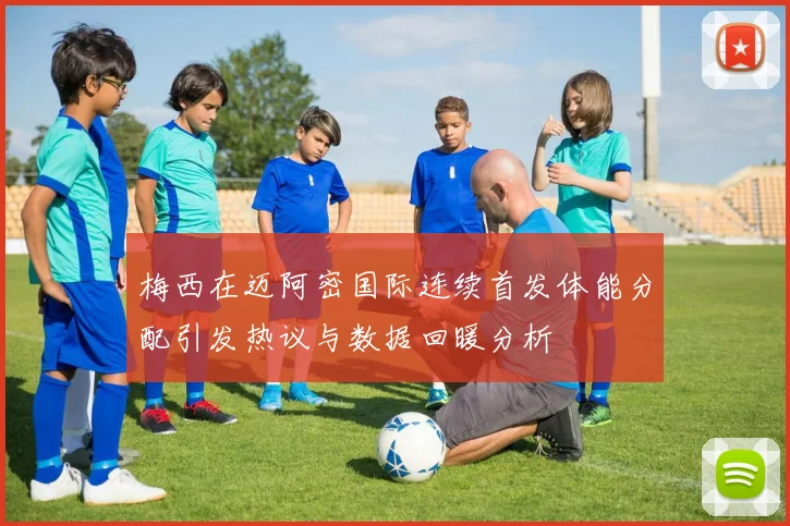 梅西在迈阿密国际连续首发体能分配引发热议与数据回暖分析