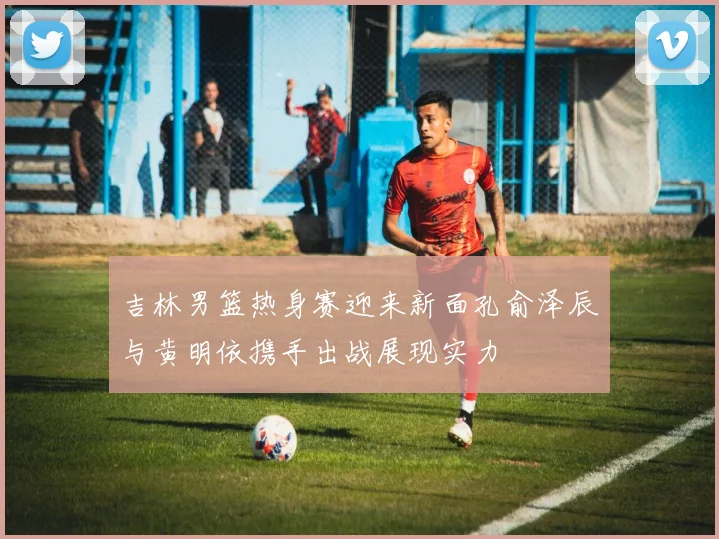 吉林男篮热身赛迎来新面孔俞泽辰与黄明依携手出战展现实力