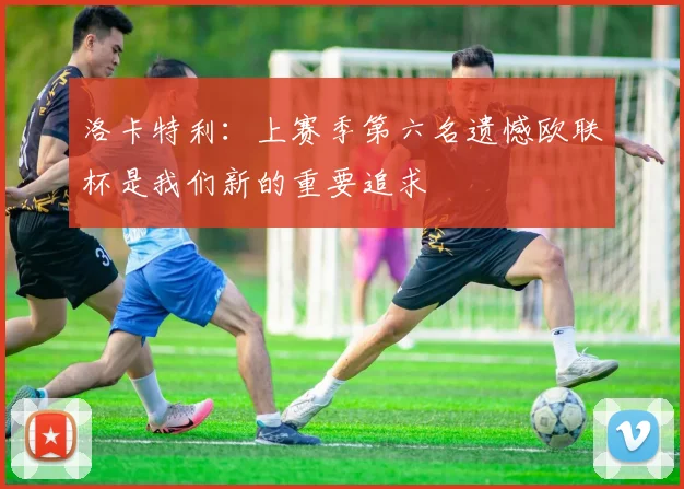 洛卡特利:上赛季第六名遗憾欧联杯是我们新的重要追求
